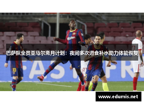 巴萨队全员亚马尔斋月计划：夜间多次进食补水助力体能恢复